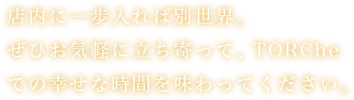 店内に一歩入れば別世界。ぜひお気軽に立ち寄って、TORCheでの幸せな時間を味わってください。